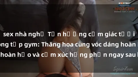 sex nhà nghỉ Tận hưởng cảm giác tươi mới với sex phòng tập gym: Thăng hoa cùng vóc dáng hoàn hảo và cảm xúc hưng phấn ngay sau buổi tập luyện!