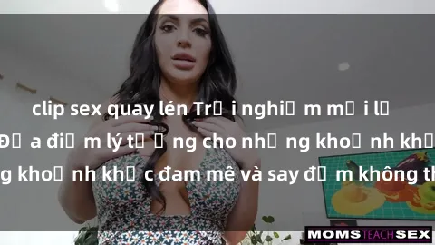 clip sex quay lén Trải nghiệm mới lạ tại sex nhà nghỉ: Địa điểm lý tưởng cho những khoảnh khắc đam mê và say đắm không thể quên!