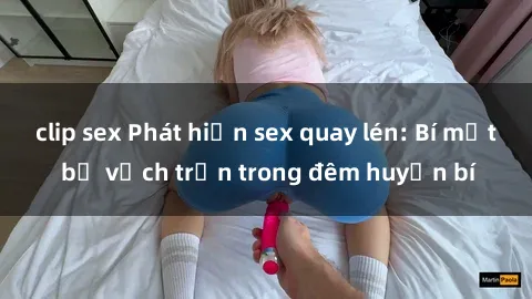clip sex Phát hiện sex quay lén: Bí mật bị vạch trần trong đêm huyền bí