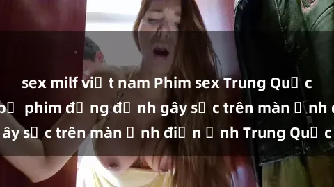 sex milf việt nam Phim sex Trung Quốc: Nghi vấn về các bộ phim đỏng đảnh gây sốc trên màn ảnh điện ảnh Trung Quốc