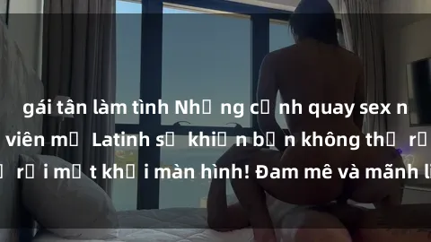 gái tân làm tình Những cảnh quay sex nóng bỏng với diễn viên mỹ Latinh sẽ khiến bạn không thể rời mắt khỏi màn hình! Đam mê và mãnh liệt, đầy cuốn hút!
