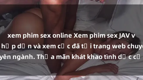 xem phim sex online Xem phim sex JAV vietsub HD miễn phí hấp dẫn và xem cực đã tại trang web chuyên ngành. Thỏa mãn khát khao tình dục của bạn ngay hôm nay!