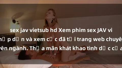 sex jav vietsub hd Xem phim sex JAV vietsub HD miễn phí hấp dẫn và xem cực đã tại trang web chuyên ngành. Thỏa mãn khát khao tình dục của bạn ngay hôm nay!