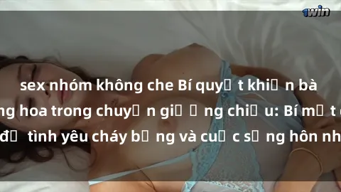 sex nhóm không che Bí quyết khiến bà mẹ Việt Nam thăng hoa trong chuyện giường chiếu: Bí mật để tình yêu cháy bỏng và cuộc sống hôn nhân thêm sung sướng.
