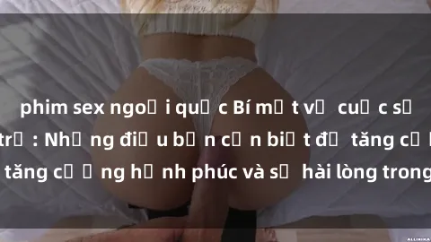 phim sex ngoại quốc Bí mật về cuộc sống sex của bà nội trợ: Những điều bạn cần biết để tăng cường hạnh phúc và sự hài lòng trong mối quan hệ