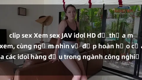 clip sex Xem sex JAV idol HD để thỏa mãn khẩu vị người xem, cùng ngắm nhìn vẻ đẹp hoàn hảo của các idol hàng đầu trong ngành công nghiệp giải trí ủàiện nay.