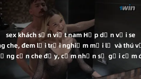 sex khách sạn việt nam Hấp dẫn với sex người lớn không che, đem lại trải nghiệm mới lạ và thú vị. Chẳng cần che đậy, cảm nhận sự gợi cảm đầy quyến rũ ngay hôm nay!