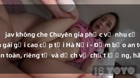 jav không che Chuyên gia phục vụ nhu cầu sex gái Việt làm gái gọi cao cấp tại Hà Nội - Đảm bảo an toàn, riêng tư và dịch vụ chất lượng, hãy trải nghiệm ngay!