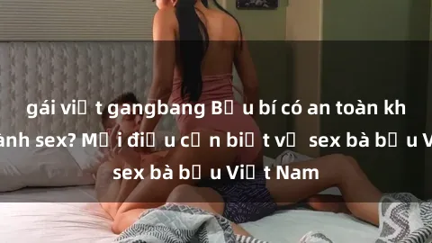 gái việt gangbang Bầu bí có an toàn khi thực hành sex? Mọi điều cần biết về sex bà bầu Việt Nam