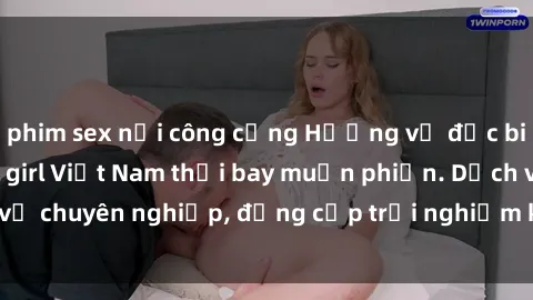 phim sex nơi công cộng Hương vị đặc biệt với sex gái call girl Việt Nam thổi bay muộn phiền. Dịch vụ chuyên nghiệp, đẳng cấp trải nghiệm khó quên. Đặt lịch ngay!