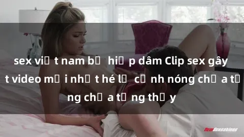 sex việt nam bị hiếp dâm Clip sex gây sốc: Loạt video mới nhất hé lộ cảnh nóng chưa từng thấy