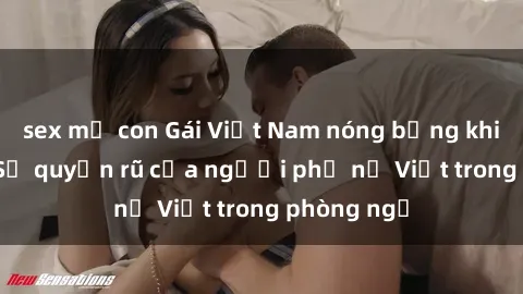 sex mẹ con Gái Việt Nam nóng bỏng khi làm tình: Sự quyến rũ của người phụ nữ Việt trong phòng ngủ