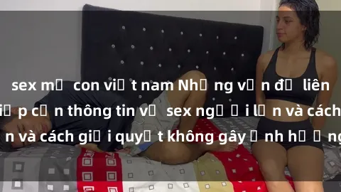 sex mẹ con việt nam Những vấn đề liên quan đến việc tiếp cận thông tin về sex người lớn và cách giải quyết không gây ảnh hưởng đến trẻ em