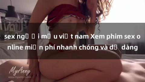 sex người mẫu việt nam Xem phim sex online miễn phí nhanh chóng và dễ dàng