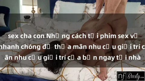 sex cha con Những cách tải phim sex về máy đơn giản và nhanh chóng để thỏa mãn nhu cầu giải trí của bạn ngay tại nhà