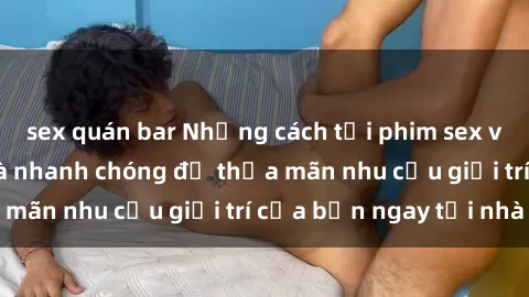sex quán bar Những cách tải phim sex về máy đơn giản và nhanh chóng để thỏa mãn nhu cầu giải trí của bạn ngay tại nhà