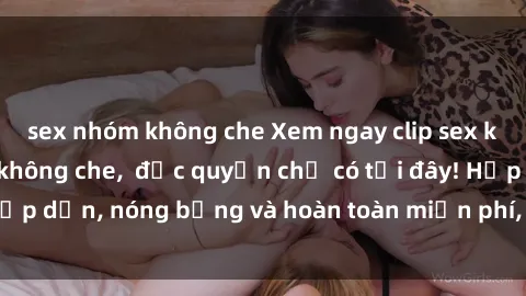 sex nhóm không che Xem ngay clip sex không che cực hot, không che,  độc quyền chỉ có tại đây! Hấp dẫn, nóng bỏng và hoàn toàn miễn phí, không thể bỏ qua!