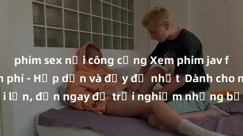 phim sex nơi công cộng Xem phim jav full HD online miễn phí - Hấp dẫn và đầy đủ nhất  Dành cho người lớn, đến ngay để trải nghiệm những bộ phim hấp dẫn và hấp dẫn.