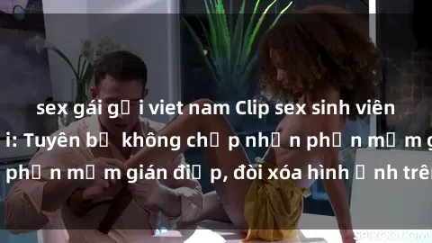 sex gái gọi viet nam Clip sex sinh viên gây sốt mạng xã hội: Tuyên bố không chấp nhận phần mềm gián điệp, đòi xóa hình ảnh trên internet