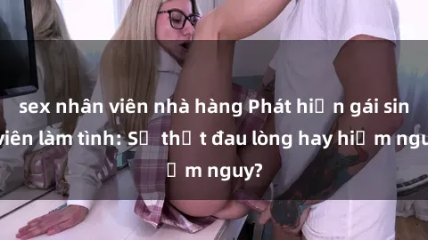 sex nhân viên nhà hàng Phát hiện gái sinh viên làm tình: Sự thật đau lòng hay hiểm nguy?