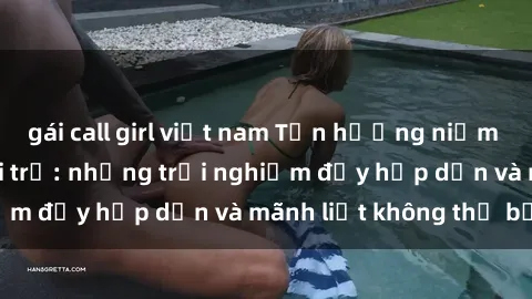 gái call girl việt nam Tận hưởng niềm vui của sex với gái trẻ: những trải nghiệm đầy hấp dẫn và mãnh liệt không thể bỏ lỡ