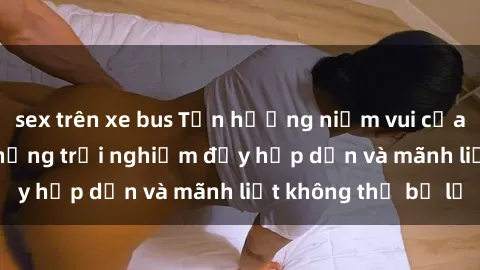 sex trên xe bus Tận hưởng niềm vui của sex với gái trẻ: những trải nghiệm đầy hấp dẫn và mãnh liệt không thể bỏ lỡ