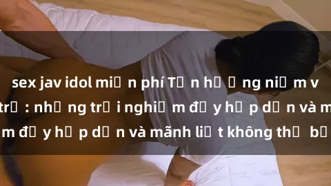 sex jav idol miễn phí Tận hưởng niềm vui của sex với gái trẻ: những trải nghiệm đầy hấp dẫn và mãnh liệt không thể bỏ lỡ