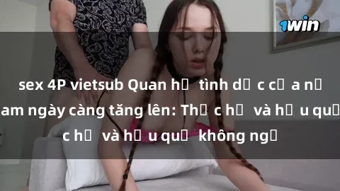 sex 4P vietsub Quan hệ tình dục của nữ sinh Việt Nam ngày càng tăng lên: Thực hư và hậu quả không ngờ