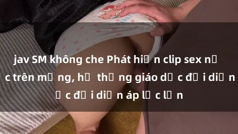jav SM không che Phát hiện clip sex nữ sinh gây sốc trên mạng, hệ thống giáo dục đối diện áp lực lớn