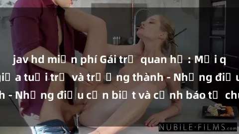 jav hd miễn phí Gái trẻ quan hệ: Mối quan hệ khác biệt giữa tuổi trẻ và trưởng thành - Những điều cần biết và cảnh báo từ chuyên gia