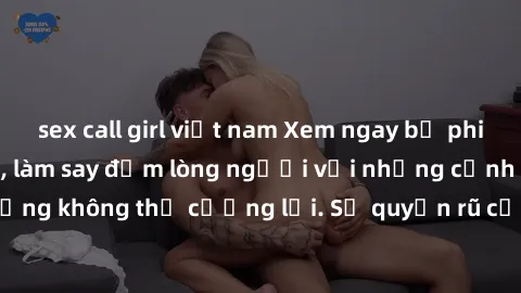 sex call girl việt nam Xem ngay bộ phim sex milf hot nhất, làm say đắm lòng người với những cảnh nóng bỏng không thể cưỡng lại. Sự quyến rũ của MILF sẽ khiến bạn mãnh liệt!