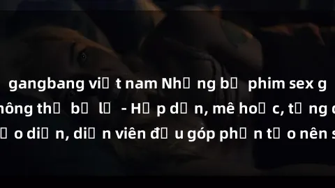 gangbang việt nam Những bộ phim sex gái già đỉnh cao không thể bỏ lỡ - Hấp dẫn, mê hoặc, từng đạo diễn, diễn viên đều góp phần tạo nên sự hấp dẫn, kích thích.