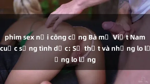 phim sex nơi công cộng Bà mẹ Việt Nam và cuộc sống tình dục: Sự thật và những lo lắng