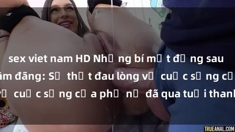 sex viet nam HD Những bí mật đằng sau vẻ ngoài gái già dâm đãng: Sự thật đau lòng về cuộc sống của phụ nữ đã qua tuổi thanh xuân