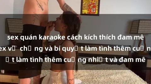 sex quán karaoke cách kích thích đam mê trong hôn nhân: Sex vợ chồng và bí quyết làm tình thêm cuồng nhiệt và đam mê