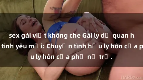 sex gái việt không che Gái ly dị quan hệ tìm kiếm tình yêu mới: Chuyện tình hậu ly hôn của phụ nữ trẻ.