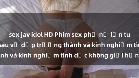 sex jav idol HD Phim sex phụ nữ lớn tuổi: Sức hút đằng sau vẻ đẹp trưởng thành và kinh nghiệm tình dục không giới hạn