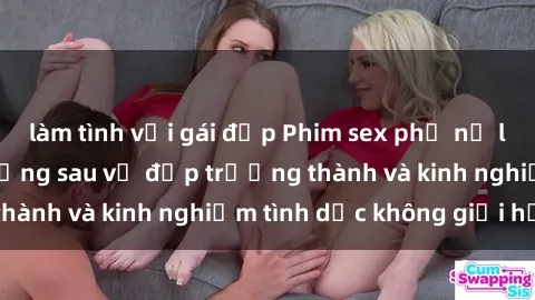 làm tình với gái đẹp Phim sex phụ nữ lớn tuổi: Sức hút đằng sau vẻ đẹp trưởng thành và kinh nghiệm tình dục không giới hạn