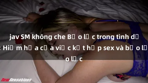 jav SM không che Bạo lực trong tình dục: Hiểm họa của việc kết hợp sex và bạo lực