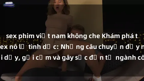 sex phim việt nam không che Khám phá thế giới của phim sex nô lệ tình dục: Những câu chuyện đầy nổi dậy, gợi cảm và gây sốc đến từ ngành công nghiệp giải trí đen tối