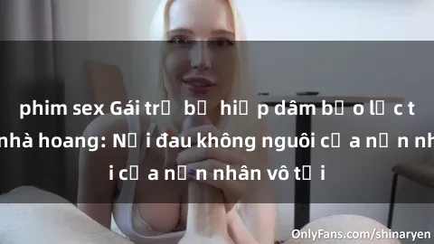 phim sex Gái trẻ bị hiếp dâm bạo lực trong căn nhà hoang: Nỗi đau không nguôi của nạn nhân vô tội