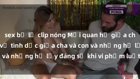 sex bị lộ clip nóng Mối quan hệ giữa cha và con: Sự thật về tình dục giữa cha và con và những hệ lụy đáng sợ khi vi phạm luật pháp.
