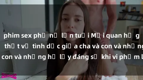 phim sex phụ nữ lớn tuổi Mối quan hệ giữa cha và con: Sự thật về tình dục giữa cha và con và những hệ lụy đáng sợ khi vi phạm luật pháp.