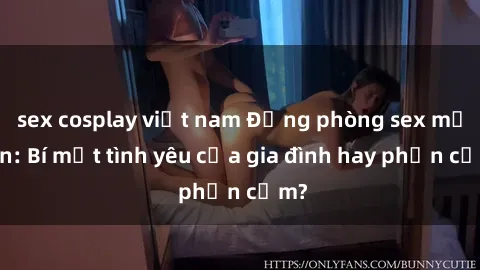 sex cosplay việt nam Động phòng sex mẹ con: Bí mật tình yêu của gia đình hay phản cảm?