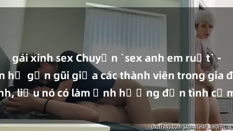 gái xinh sex Chuyện `sex anh em ruột` - Đề cập đến quan hệ gần gũi giữa các thành viên trong gia đình, liệu nó có làm ảnh hưởng đến tình cảm gia đình hay không?