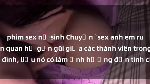 phim sex nữ sinh Chuyện `sex anh em ruột` - Đề cập đến quan hệ gần gũi giữa các thành viên trong gia đình, liệu nó có làm ảnh hưởng đến tình cảm gia đình hay không?