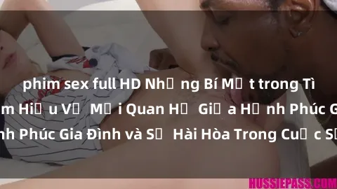phim sex full HD Những Bí Mật trong Tình Dục Gia Đình: Tìm Hiểu Về Mối Quan Hệ Giữa Hạnh Phúc Gia Đình và Sự Hài Hòa Trong Cuộc Sống Tình Dục