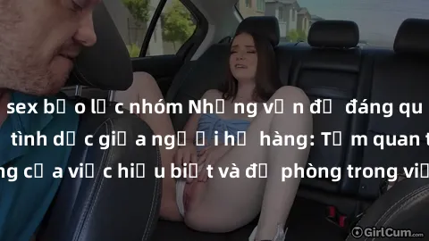 sex bạo lực nhóm Những vấn đề đáng quan tâm về quan hệ tình dục giữa người họ hàng: Tầm quan trọng của việc hiểu biết và đề phòng trong việc tiếp xúc trong gia đình.