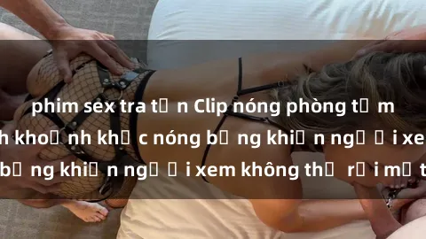 phim sex tra tấn Clip nóng phòng tắm gây sốt: Cận cảnh khoảnh khắc nóng bỏng khiến người xem không thể rời mắt