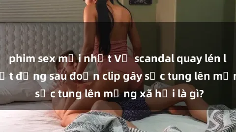 phim sex mới nhất Vụ scandal quay lén làm tình: Sự thật đằng sau đoạn clip gây sốc tung lên mạng xã hội là gì?